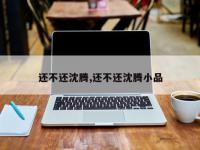 还不还沈腾,还不还沈腾小品